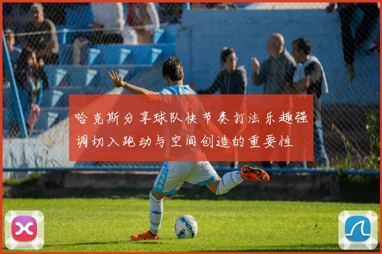 哈克斯分享球队快节奏打法乐趣强调切入跑动与空间创造的重要性