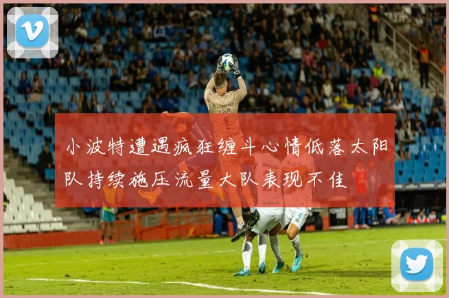 小波特遭遇疯狂缠斗心情低落太阳队持续施压流量大队表现不佳