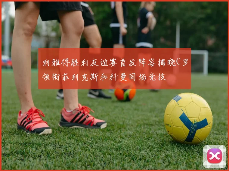 利雅得胜利友谊赛首发阵容揭晓C罗领衔菲利克斯和科曼同场竞技
