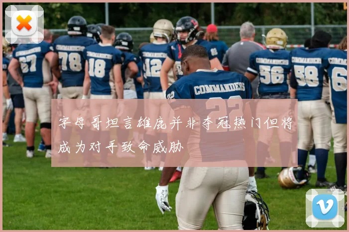 字母哥坦言雄鹿并非夺冠热门但将成为对手致命威胁