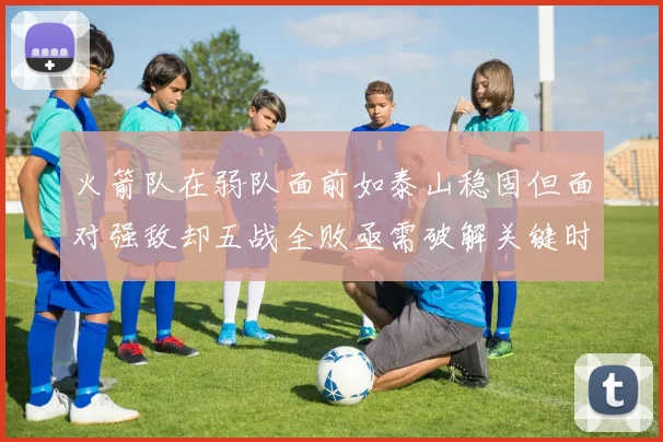 火箭队在弱队面前如泰山稳固但面对强敌却五战全败亟需破解关键时刻失误困境