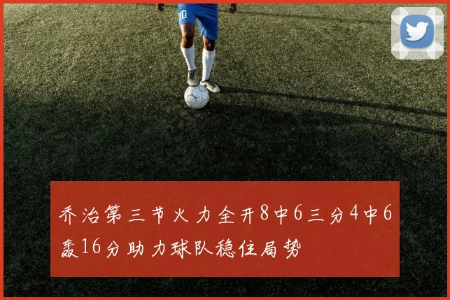 乔治第三节火力全开8中6三分4中6轰16分助力球队稳住局势