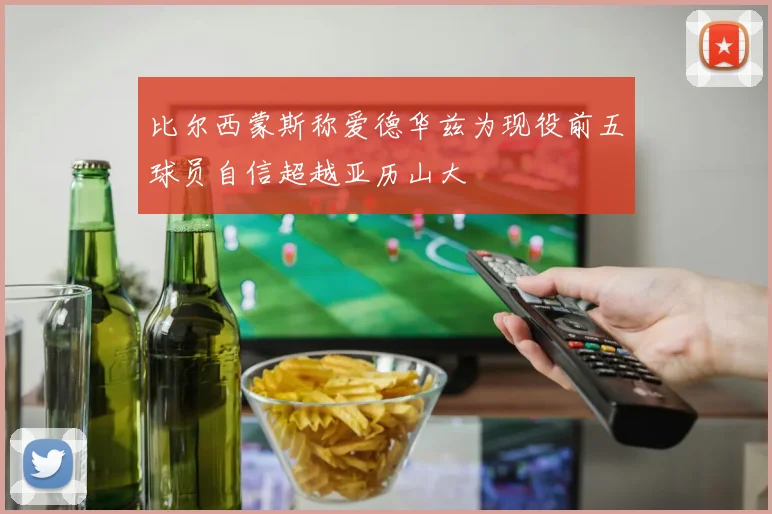 比尔西蒙斯称爱德华兹为现役前五球员自信超越亚历山大