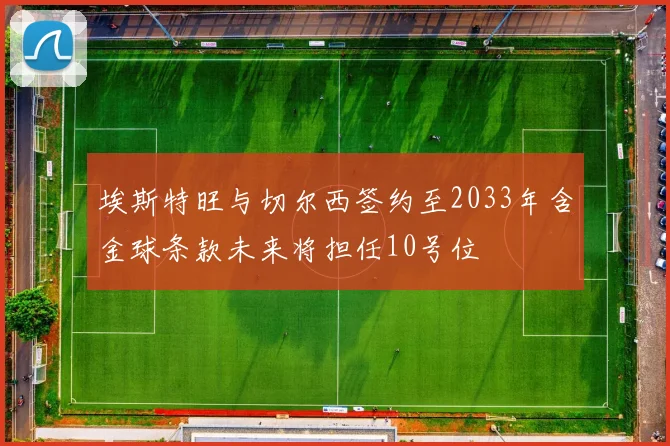 埃斯特旺与切尔西签约至2033年含金球条款未来将担任10号位