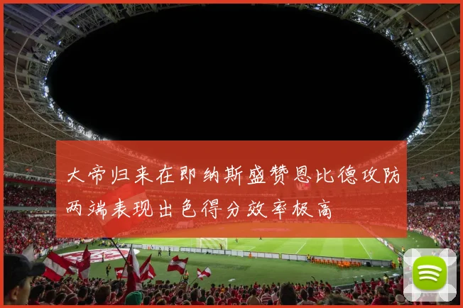 大帝归来在即纳斯盛赞恩比德攻防两端表现出色得分效率极高