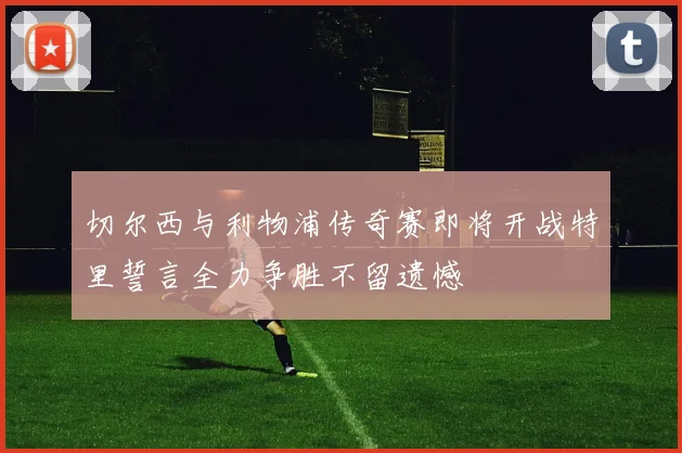 切尔西与利物浦传奇赛即将开战特里誓言全力争胜不留遗憾