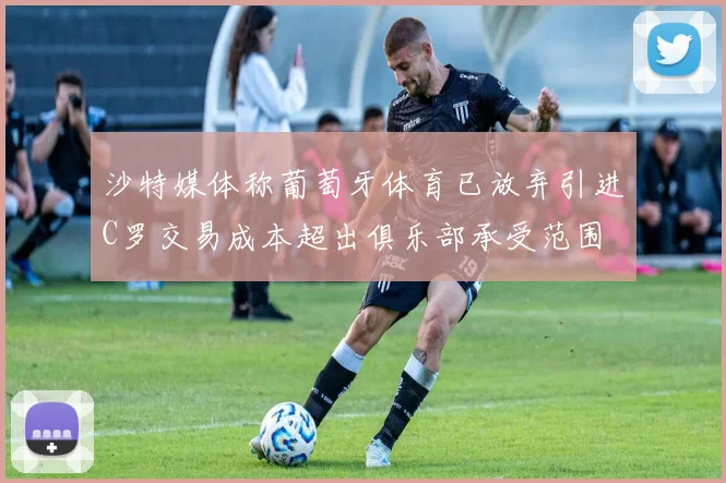沙特媒体称葡萄牙体育已放弃引进C罗交易成本超出俱乐部承受范围