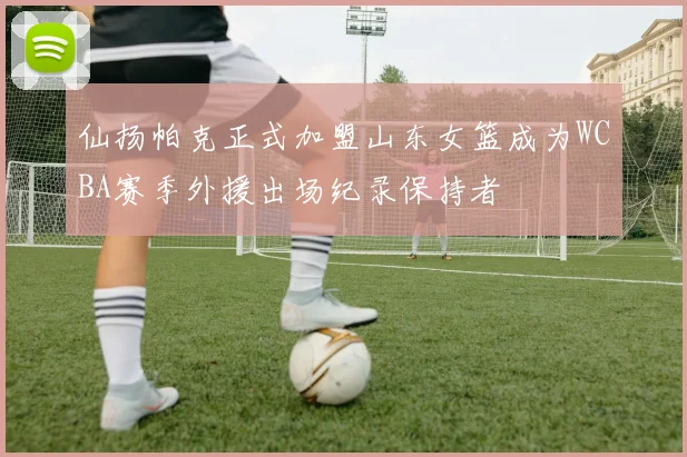 仙扬帕克正式加盟山东女篮成为WCBA赛季外援出场纪录保持者
