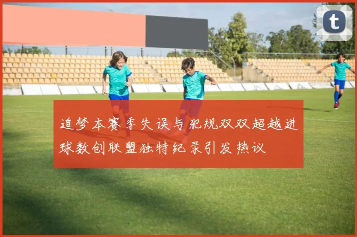 追梦本赛季失误与犯规双双超越进球数创联盟独特纪录引发热议