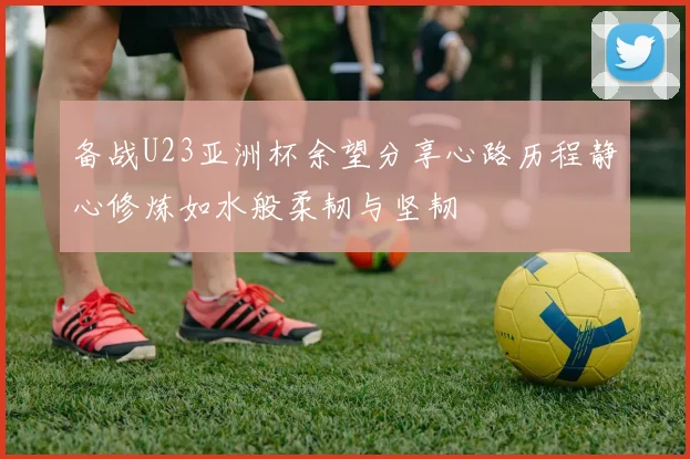 备战U23亚洲杯余望分享心路历程静心修炼如水般柔韧与坚韧