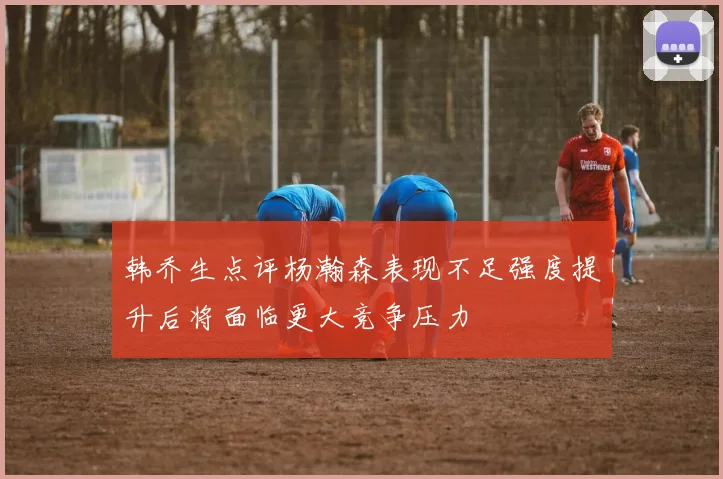韩乔生点评杨瀚森表现不足强度提升后将面临更大竞争压力