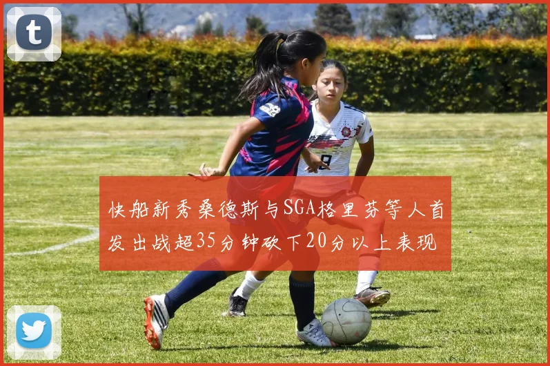 快船新秀桑德斯与SGA格里芬等人首发出战超35分钟砍下20分以上表现亮眼