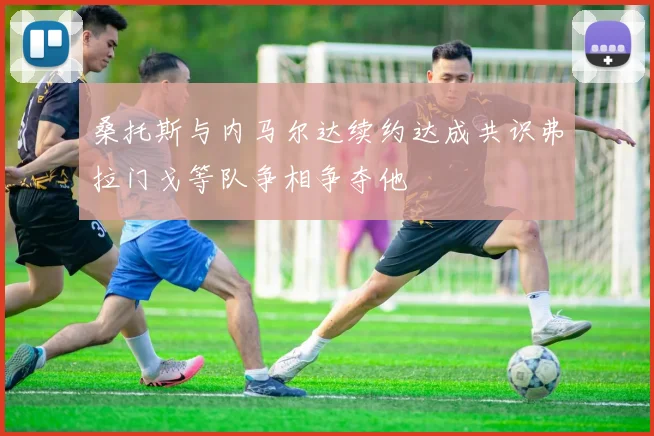 桑托斯与内马尔达续约达成共识弗拉门戈等队争相争夺他