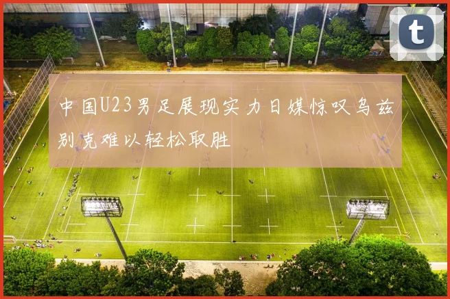 中国U23男足展现实力日媒惊叹乌兹别克难以轻松取胜