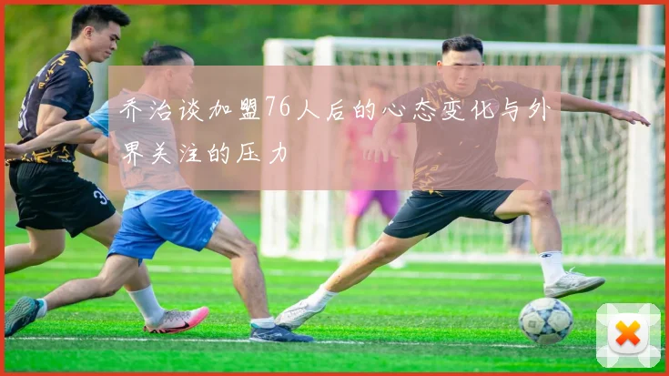 乔治谈加盟76人后的心态变化与外界关注的压力