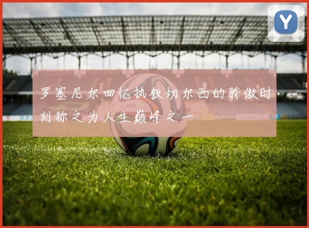 罗塞尼尔回忆执教切尔西的骄傲时刻称之为人生巅峰之一