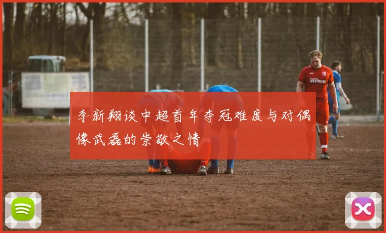 李新翔谈中超首年夺冠难度与对偶像武磊的崇敬之情