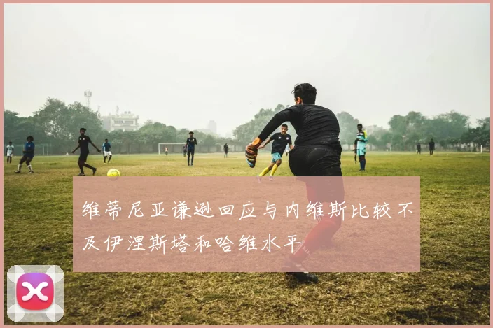 维蒂尼亚谦逊回应与内维斯比较不及伊涅斯塔和哈维水平