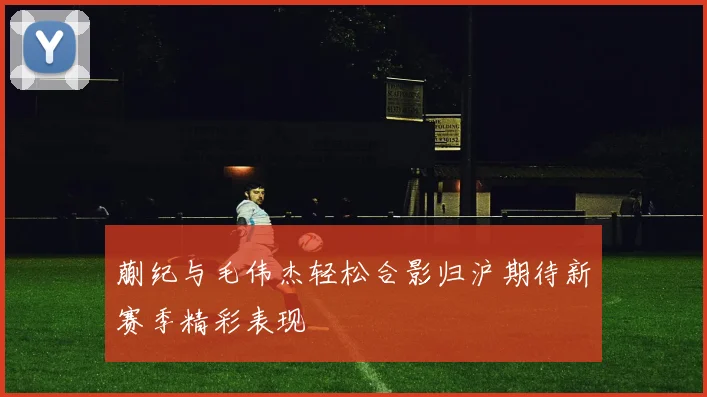蒯纪与毛伟杰轻松合影归沪期待新赛季精彩表现
