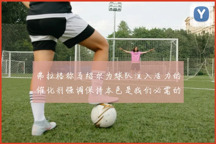 弗拉格称马绍尔为球队注入活力的催化剂强调保持本色是我们必需的