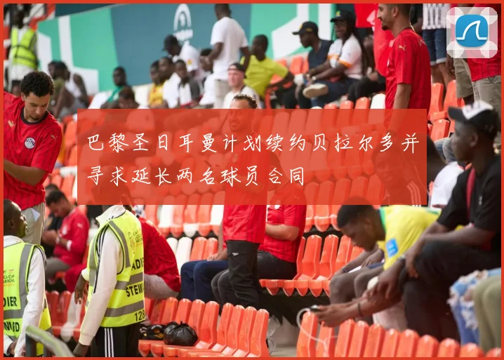 巴黎圣日耳曼计划续约贝拉尔多并寻求延长两名球员合同