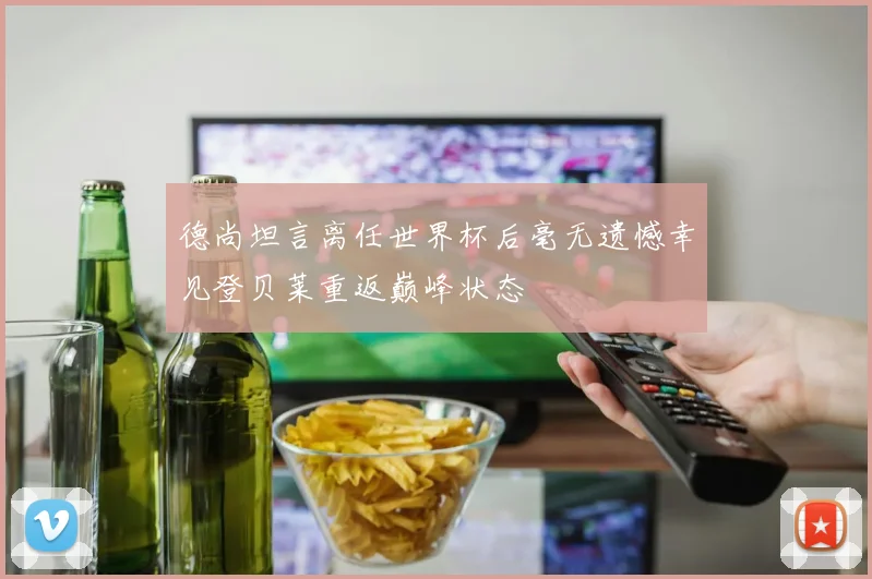 德尚坦言离任世界杯后毫无遗憾幸见登贝莱重返巅峰状态