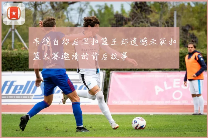 韦德自称后卫扣篮王却遗憾未获扣篮大赛邀请的背后故事