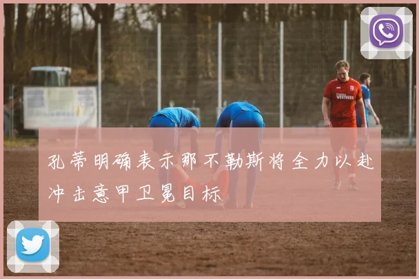 孔蒂明确表示那不勒斯将全力以赴冲击意甲卫冕目标