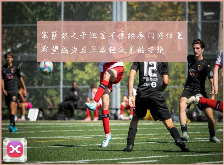 塞萨尔之子坦言不愿继承门将位置希望成为后卫减轻父亲的苦楚
