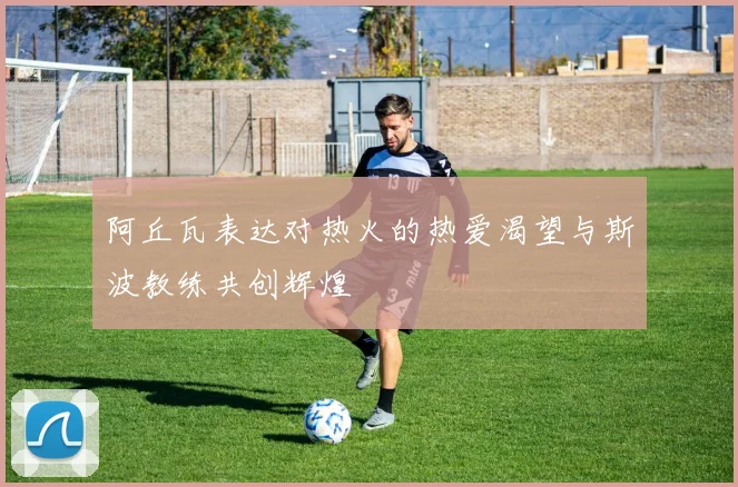阿丘瓦表达对热火的热爱渴望与斯波教练共创辉煌