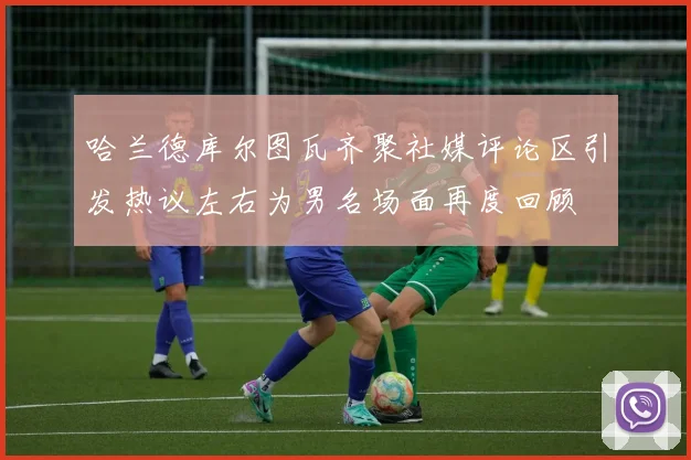 哈兰德库尔图瓦齐聚社媒评论区引发热议左右为男名场面再度回顾