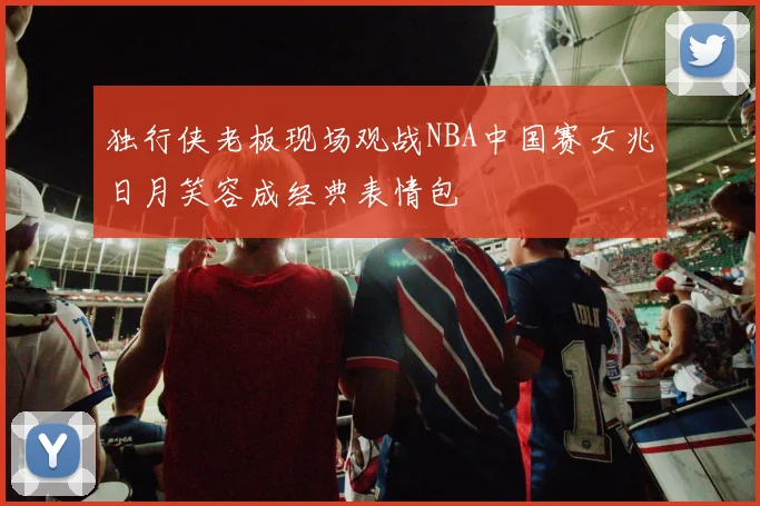 独行侠老板现场观战NBA中国赛女兆日月笑容成经典表情包