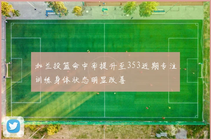加兰投篮命中率提升至353近期专注训练身体状态明显改善