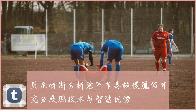 贝尼特斯分析意甲节奏较慢魔笛可充分展现技术与智慧优势