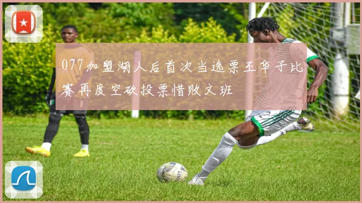 077加盟湖人后首次当选票王华子比赛再度空砍投票惜败文班