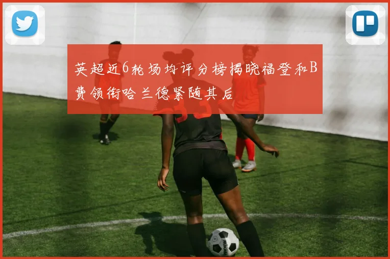 英超近6轮场均评分榜揭晓福登和B费领衔哈兰德紧随其后