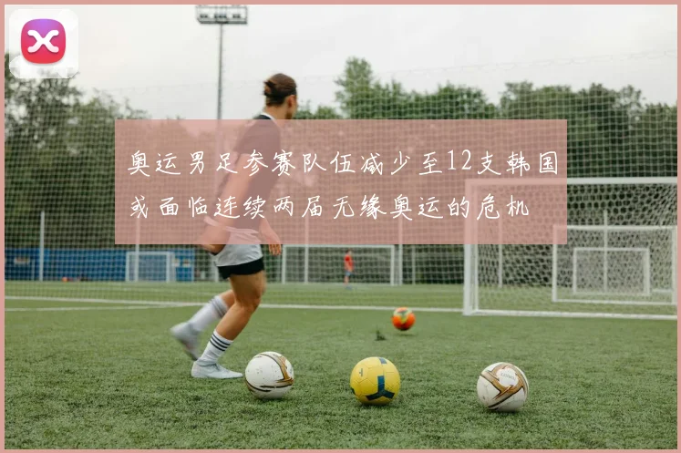 奥运男足参赛队伍减少至12支韩国或面临连续两届无缘奥运的危机