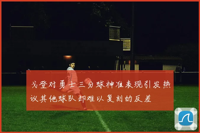戈登对勇士三分球神准表现引发热议其他球队却难以复刻的反差