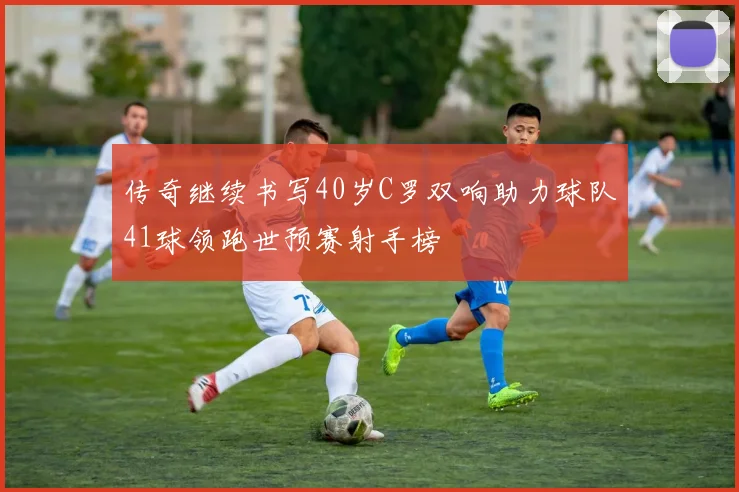传奇继续书写40岁C罗双响助力球队41球领跑世预赛射手榜