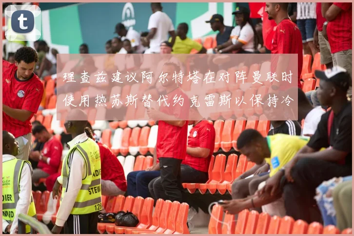 理查兹建议阿尔特塔在对阵曼联时使用热苏斯替代约克雷斯以保持冷静状态