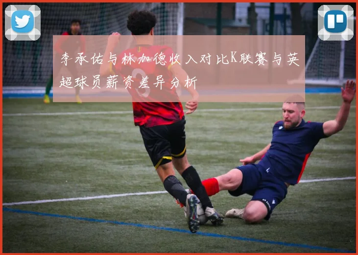 李承佑与林加德收入对比K联赛与英超球员薪资差异分析