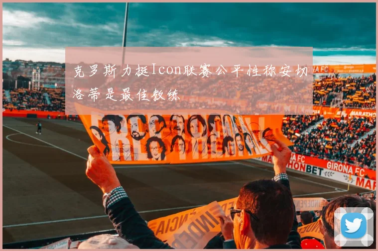 克罗斯力挺Icon联赛公平性称安切洛蒂是最佳教练