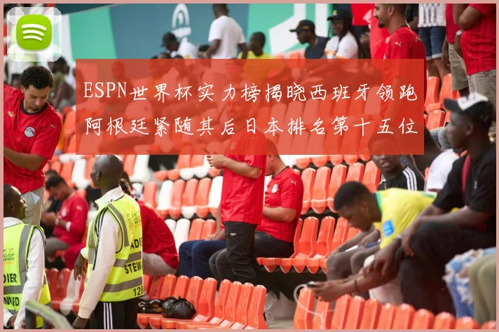 ESPN世界杯实力榜揭晓西班牙领跑阿根廷紧随其后日本排名第十五位