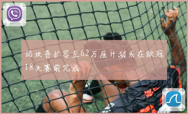 诺坎普扩容至62万座计划或在欧冠18决赛前完成
